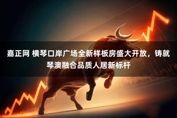 嘉正网 横琴口岸广场全新样板房盛大开放，铸就琴澳融合品质人居新标杆