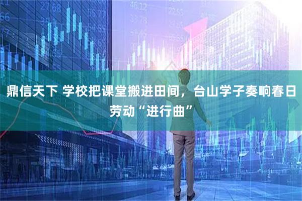 鼎信天下 学校把课堂搬进田间,台山学子奏响春日劳动“进行曲”