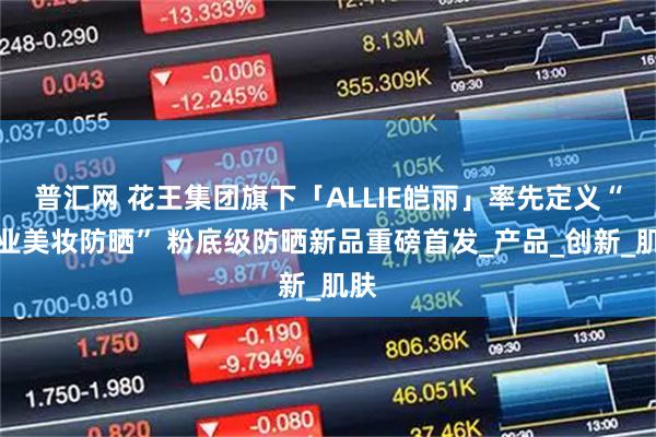 普汇网 花王集团旗下「ALLIE皑丽」率先定义“专业美妆防晒” 粉底级防晒新品重磅首发_产品_创新_肌肤