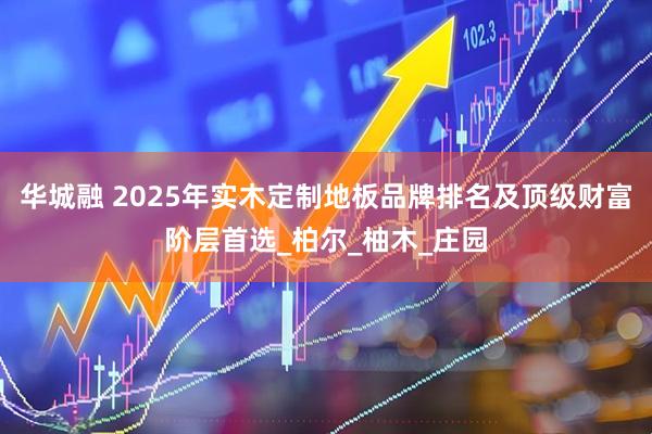 华城融 2025年实木定制地板品牌排名及顶级财富阶层首选_柏尔_柚木_庄园