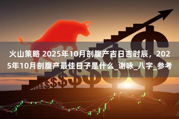 火山策略 2025年10月剖腹产吉日吉时辰,2025年10月剖腹产最佳日子是什么_谢咏_八字_参考