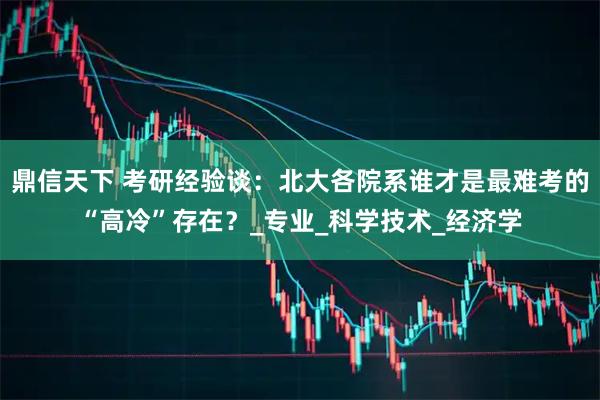 鼎信天下 考研经验谈:北大各院系谁才是最难考的“高冷”存在?_专业_科学技术_经济学