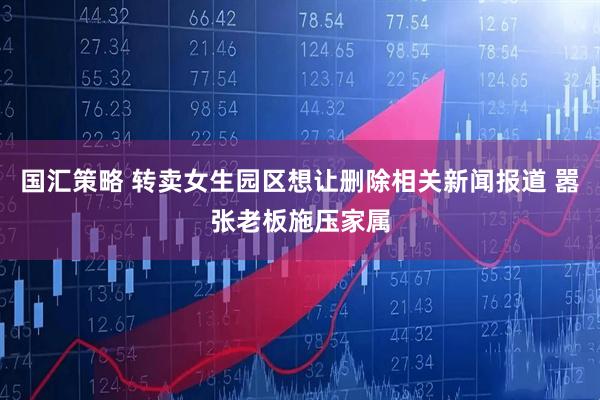 国汇策略 转卖女生园区想让删除相关新闻报道 嚣张老板施压家属