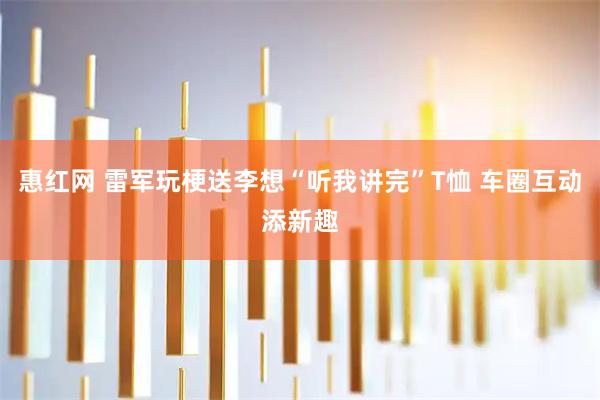 惠红网 雷军玩梗送李想“听我讲完”T恤 车圈互动添新趣
