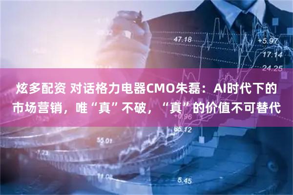 炫多配资 对话格力电器CMO朱磊：AI时代下的市场营销，唯“真”不破，“真”的价值不可替代