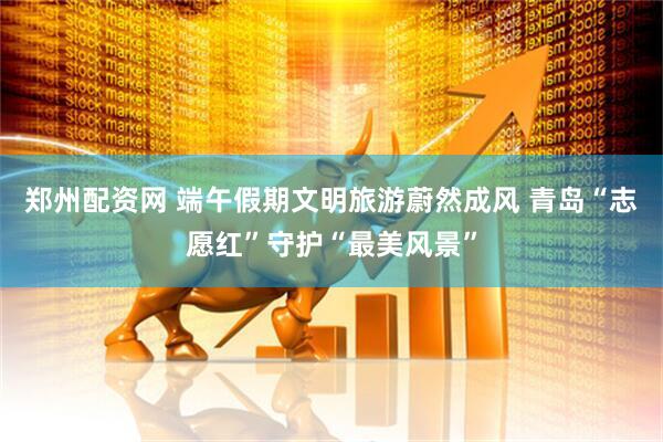 郑州配资网 端午假期文明旅游蔚然成风 青岛“志愿红”守护“最美风景”