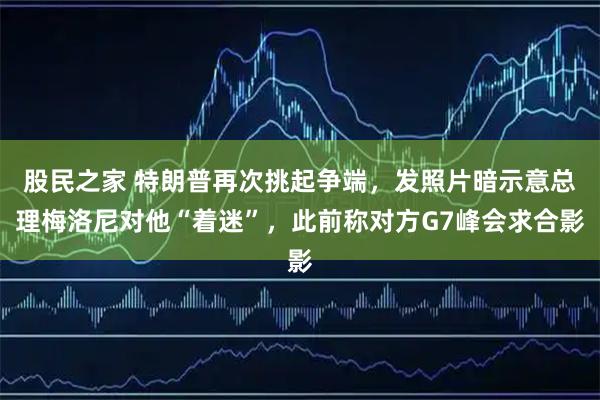 股民之家 特朗普再次挑起争端,发照片暗示意总理梅洛尼对他“着迷”,此前称对方G7峰会求合影