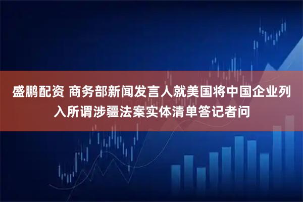 盛鹏配资 商务部新闻发言人就美国将中国企业列入所谓涉疆法案实体清单答记者问