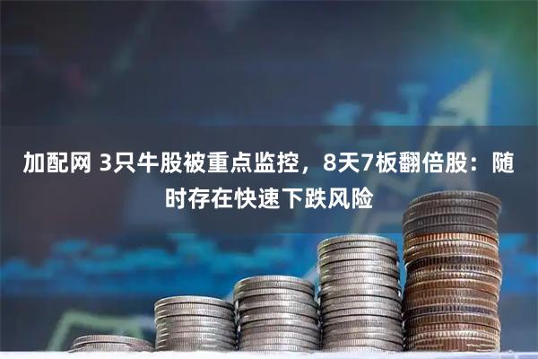 加配网 3只牛股被重点监控,8天7板翻倍股:随时存在快速下跌风险