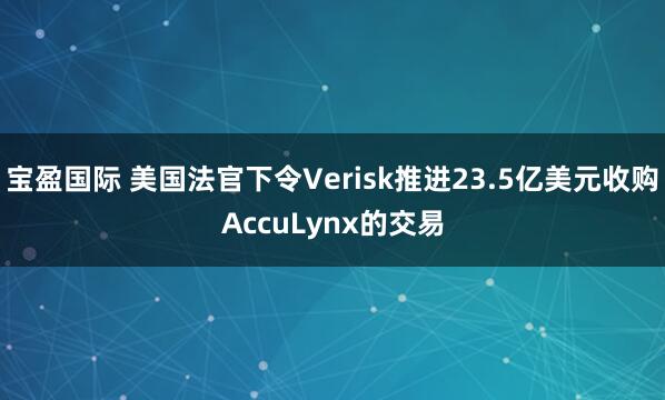 宝盈国际 美国法官下令Verisk推进23.5亿美元收购AccuLynx的交易