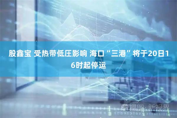 股鑫宝 受热带低圧影响 海口“三港”将于20日16时起停运