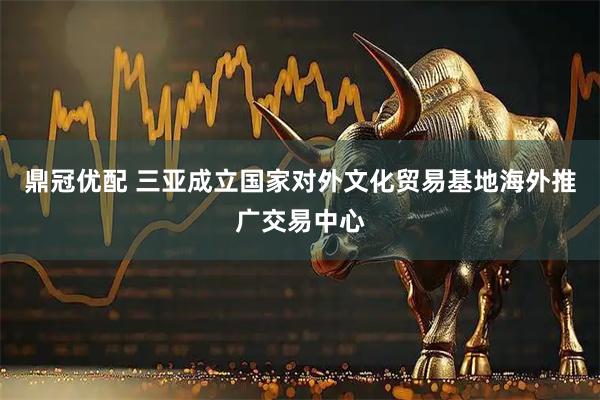 鼎冠优配 三亚成立国家对外文化贸易基地海外推广交易中心