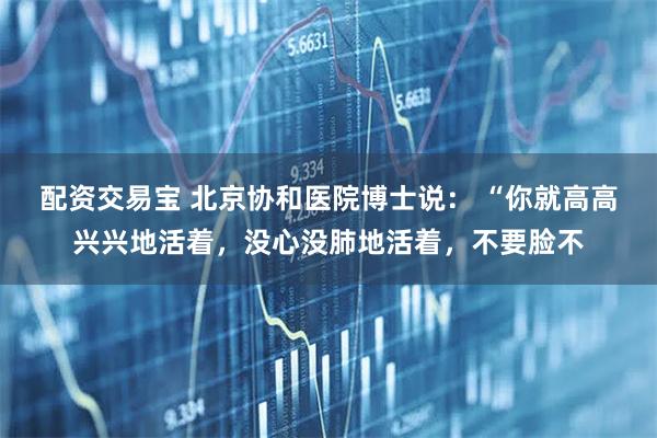 配资交易宝 北京协和医院博士说： “你就高高兴兴地活着，没心没肺地活着，不要脸不